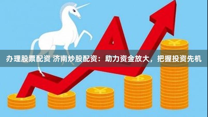 办理股票配资 济南炒股配资：助力资金放大，把握投资先机