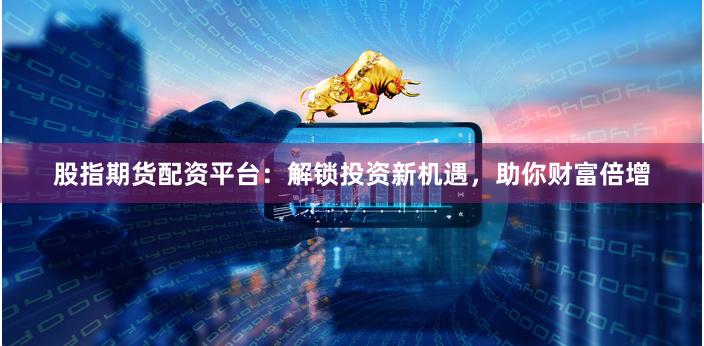 股指期货配资平台：解锁投资新机遇，助你财富倍增