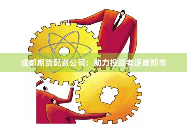 成都期货配资公司：助力投资者逐鹿期市