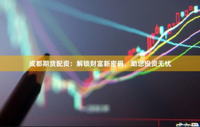 成都期货配资：解锁财富新密码，助您投资无忧