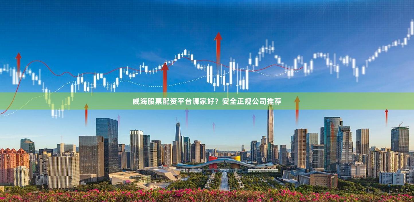 威海股票配资平台哪家好？安全正规公司推荐