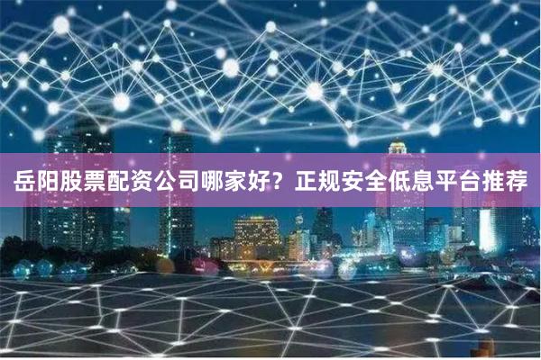 岳阳股票配资公司哪家好？正规安全低息平台推荐